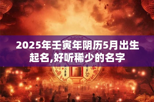 2025年壬寅年阴历5月出生起名,好听稀少的名字