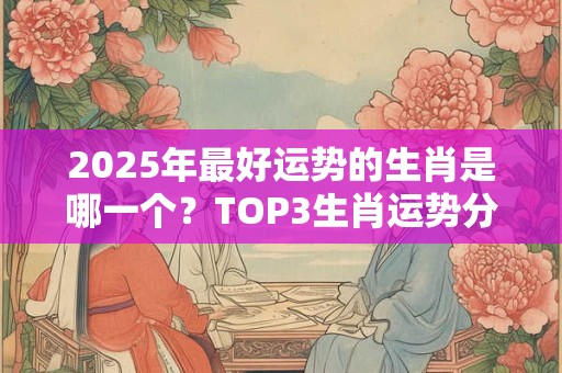 2025年最好运势的生肖是哪一个？TOP3生肖运势分析
