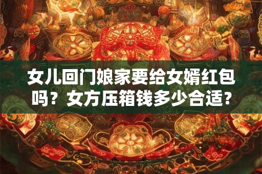 女儿回门娘家要给女婿红包吗？女方压箱钱多少合适？