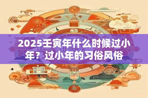 2025壬寅年什么时候过小年？过小年的习俗风俗