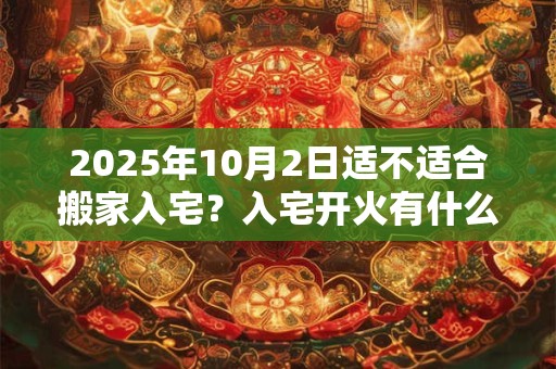2025年10月2日适不适合搬家入宅？入宅开火有什么讲究吗？