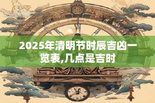 2025年清明节时辰吉凶一览表,几点是吉时