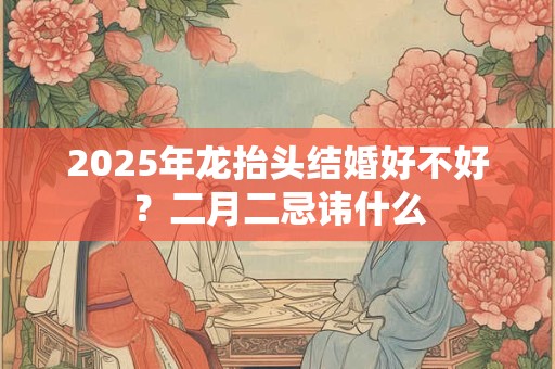 2025年龙抬头结婚好不好？二月二忌讳什么