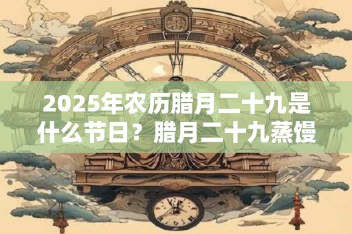 2025年农历腊月二十九是什么节日？腊月二十九蒸馒头由来