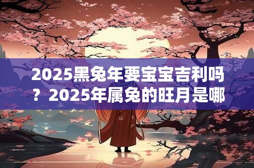 2025黑兔年要宝宝吉利吗？2025年属兔的旺月是哪几个月？