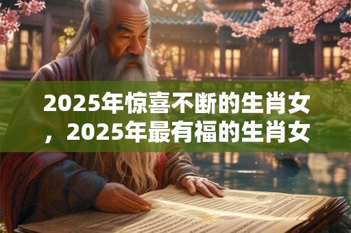 2025年惊喜不断的生肖女，2025年最有福的生肖女