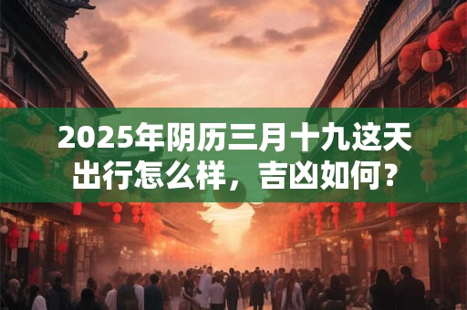2025年阴历三月十九这天出行怎么样，吉凶如何？