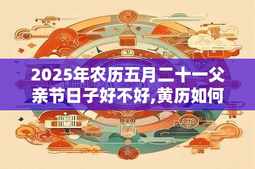 2025年农历五月二十一父亲节日子好不好,黄历如何？