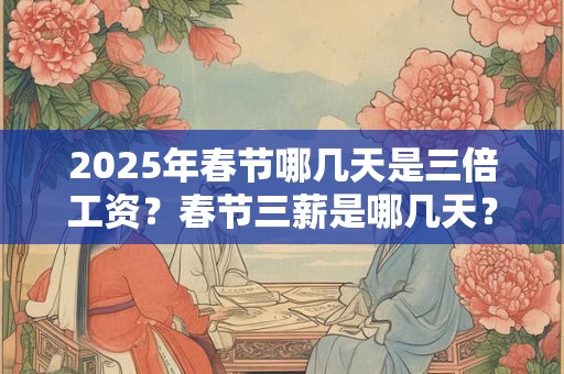 2025年春节哪几天是三倍工资？春节三薪是哪几天？