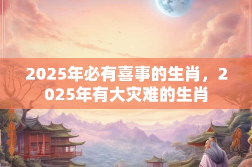 2025年必有喜事的生肖，2025年有大灾难的生肖