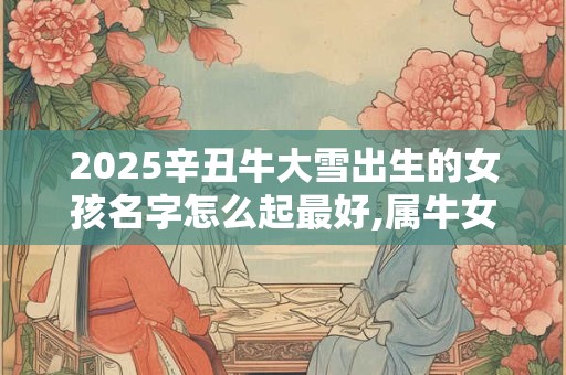 2025辛丑牛大雪出生的女孩名字怎么起最好,属牛女宝宝名字精选