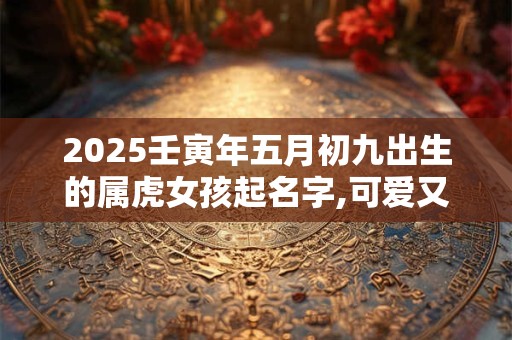 2025壬寅年五月初九出生的属虎女孩起名字,可爱又有趣