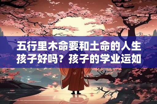 五行里木命要和土命的人生孩子好吗？孩子的学业运如何呢？