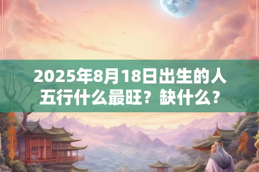 2025年8月18日出生的人五行什么最旺？缺什么？