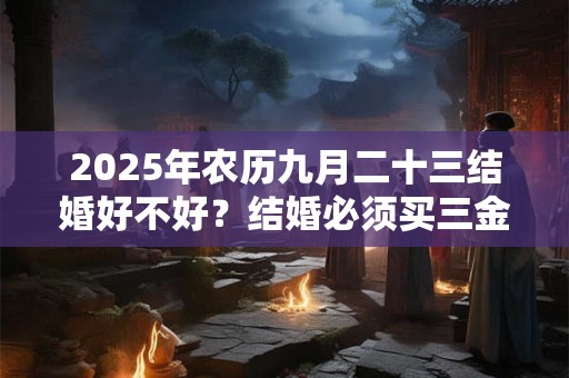 2025年农历九月二十三结婚好不好？结婚必须买三金吗？