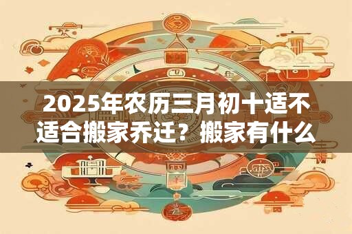 2025年农历三月初十适不适合搬家乔迁？搬家有什么禁忌？