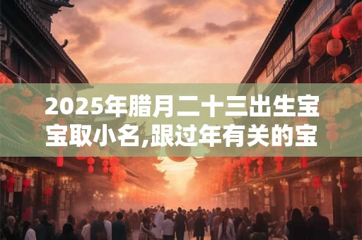 2025年腊月二十三出生宝宝取小名,跟过年有关的宝宝小名