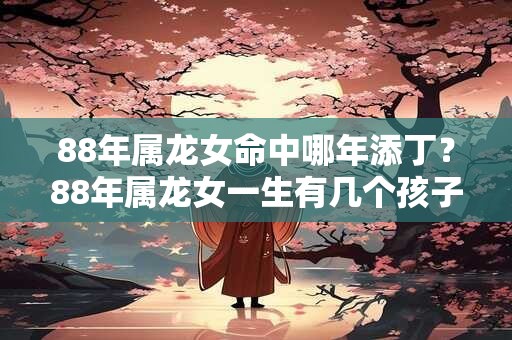 88年属龙女命中哪年添丁？88年属龙女一生有几个孩子？