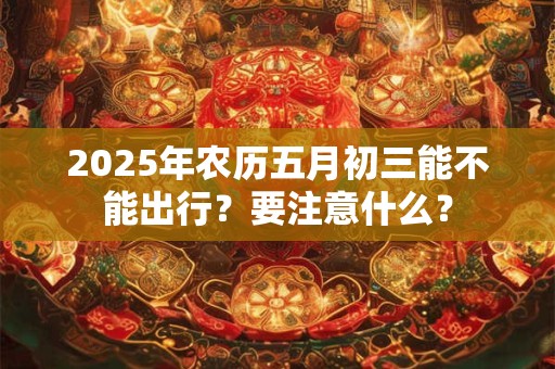 详细阅读:2025年农历五月初三能不能出行?要注意什么? 2025年农历五月初三能不能出行?要注意什么?