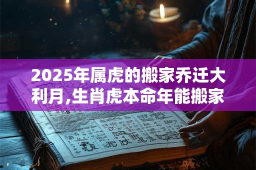 2025年属虎的搬家乔迁大利月,生肖虎本命年能搬家吗