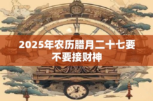 2025年农历腊月二十七要不要接财神