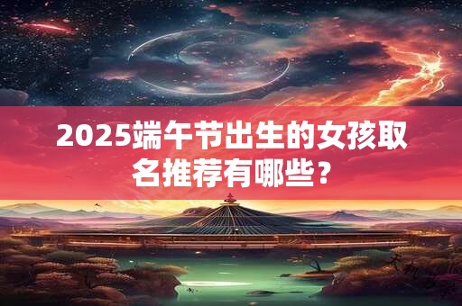2025端午节出生的女孩取名推荐有哪些？