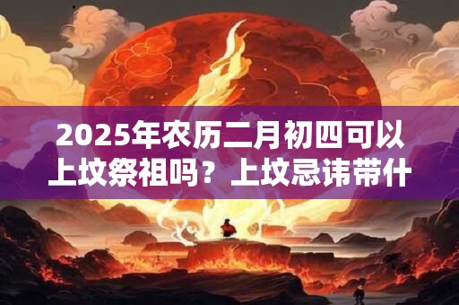 2025年农历二月初四可以上坟祭祖吗？上坟忌讳带什么水果？