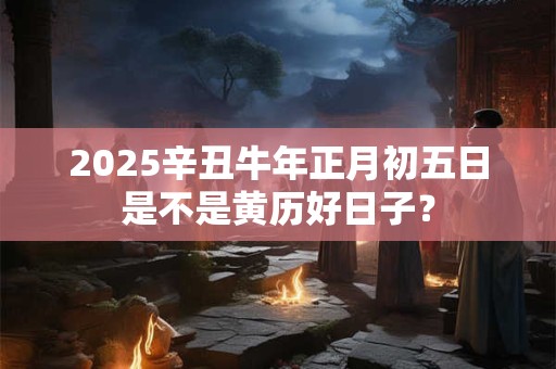 2025辛丑牛年正月初五日是不是黄历好日子？