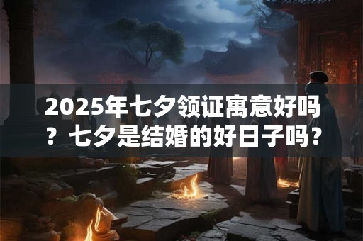 2025年七夕领证寓意好吗？七夕是结婚的好日子吗？
