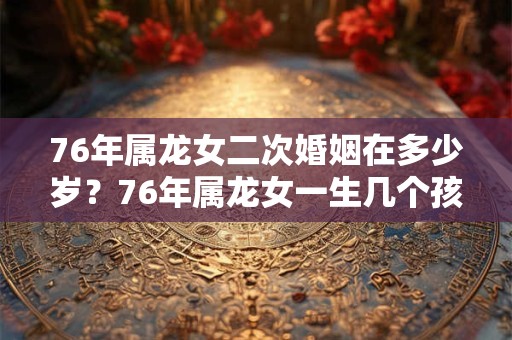 76年属龙女二次婚姻在多少岁？76年属龙女一生几个孩子？
