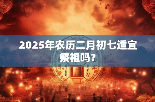 2025年农历二月初七适宜祭祖吗？
