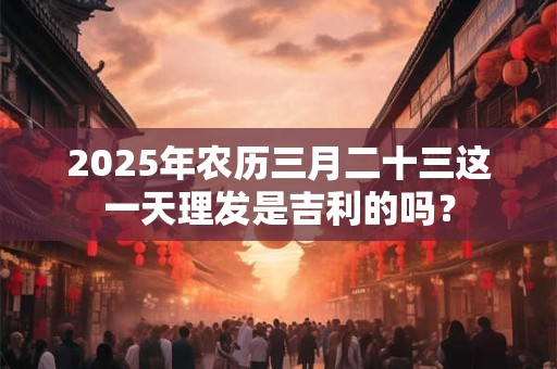 2025年农历三月二十三这一天理发是吉利的吗？