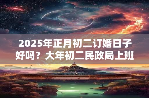 2025年正月初二订婚日子好吗？大年初二民政局上班吗？