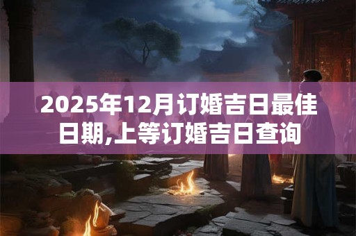 2025年12月订婚吉日最佳日期,上等订婚吉日查询