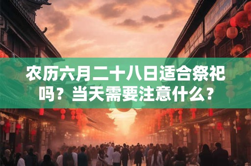 农历六月二十八日适合祭祀吗？当天需要注意什么？