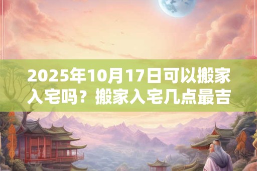 2025年10月17日可以搬家入宅吗？搬家入宅几点最吉利？