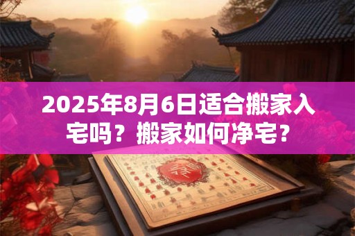 2025年8月6日适合搬家入宅吗？搬家如何净宅？