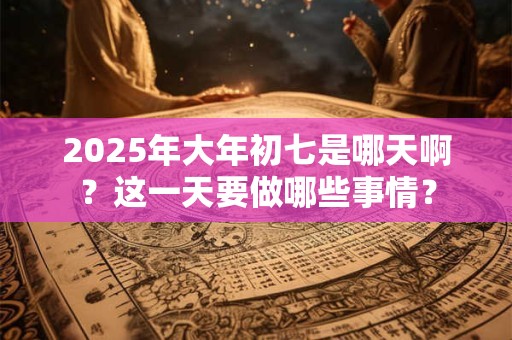 2025年大年初七是哪天啊？这一天要做哪些事情？
