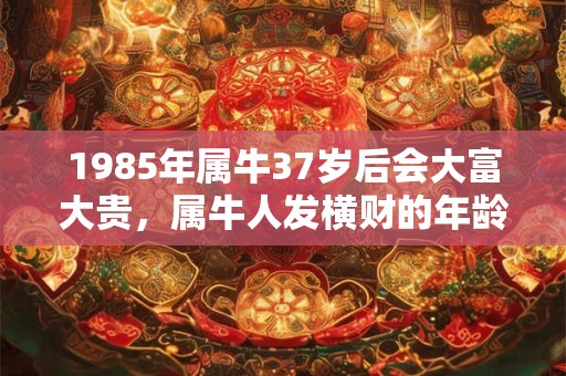 1985年属牛37岁后会大富大贵，属牛人发横财的年龄