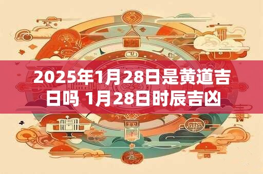 2025年1月28日是黄道吉日吗 1月28日时辰吉凶