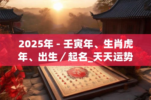 2025年 - 壬寅年、生肖虎年、出生／起名_天天运势网