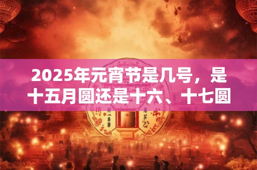 2025年元宵节是几号，是十五月圆还是十六、十七圆？