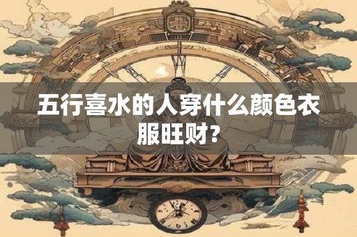 五行喜水的人穿什么颜色衣服旺财？