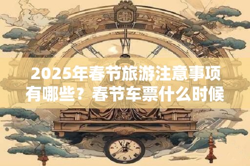 2025年春节旅游注意事项有哪些？春节车票什么时候出售？