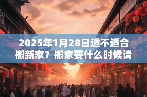 2025年1月28日适不适合搬新家？搬家要什么时候请客？