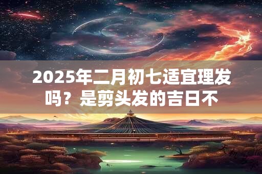 2025年二月初七适宜理发吗？是剪头发的吉日不