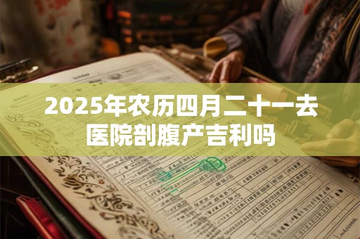 2025年农历四月二十一去医院剖腹产吉利吗