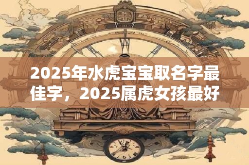 2025年水虎宝宝取名字最佳字，2025属虎女孩最好听的名字