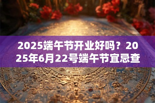 2025端午节开业好吗？2025年6月22号端午节宜忌查询
