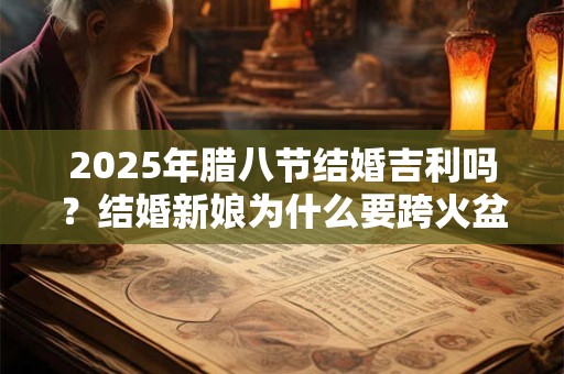 详细阅读:2025年腊八节结婚吉利吗?结婚新娘为什么要跨火盆? 2025年腊八节结婚吉利吗?结婚新娘为什么要跨火盆?